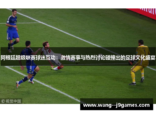 阿根廷超级联赛球迷互动:激情赛事与热烈讨论碰撞出的足球文化盛宴 阿根廷超级联赛球迷互动:激情赛事与热烈讨论碰撞出的足球文化盛宴