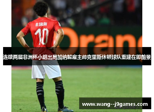 连续两届非洲杯小组出局加纳解雇主帅克里斯休顿球队重建在即前景