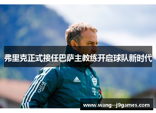 弗里克正式接任巴萨主教练开启球队新时代 弗里克正式接任巴萨主教练开启球队新时代