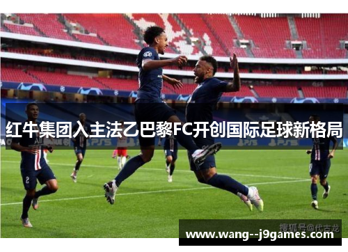 红牛集团入主法乙巴黎FC开创国际足球新格局 红牛集团入主法乙巴黎FC开创国际足球新格局